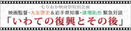 もりおか映画祭特別企画　映画監督・大友啓史＆岩手県知事・達増拓也　緊急会談｢いわての復興とその後｣