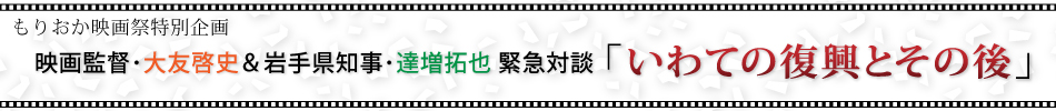 もりおか映画祭特別企画　映画監督・大友哲史＆岩手県知事・達増拓也　緊急対談